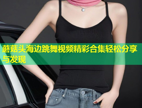 蘑菇头海边跳舞视频精彩合集轻松分享与发现  第2张