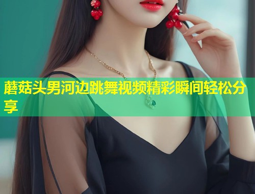 蘑菇头男河边跳舞视频精彩瞬间轻松分享  第1张