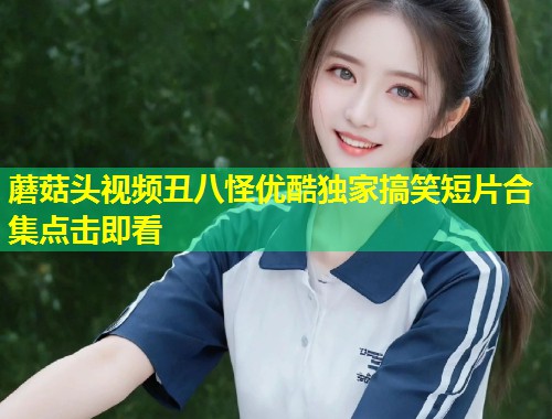 蘑菇头视频丑八怪优酷独家搞笑短片合集点击即看  第1张