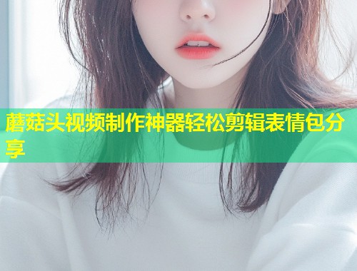 蘑菇头视频制作神器轻松剪辑表情包分享  第1张