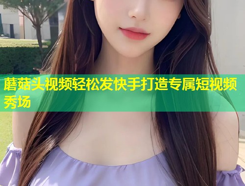 蘑菇头视频轻松发快手打造专属短视频秀场  第1张