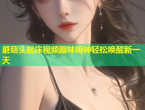 蘑菇头起床视频趣味闹钟轻松唤醒新一天  第1张