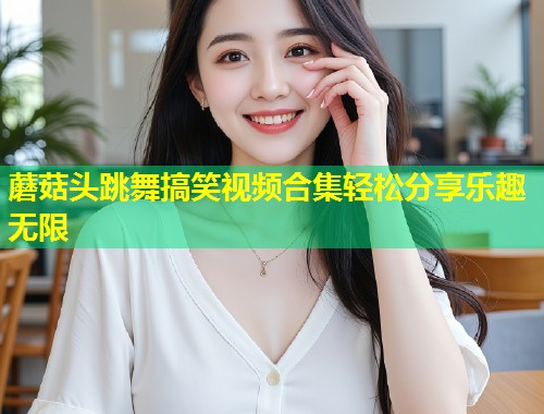蘑菇头跳舞搞笑视频合集轻松分享乐趣无限  第1张