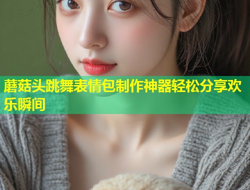 蘑菇头跳舞表情包制作神器轻松分享欢乐瞬间  第2张