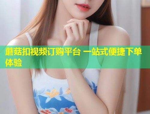 蘑菇扣视频订购平台 一站式便捷下单体验  第2张