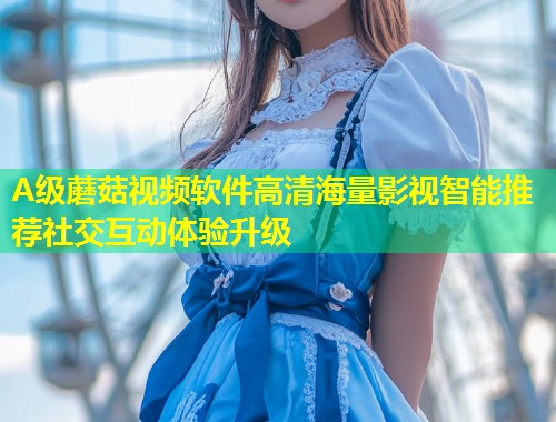 A级蘑菇视频软件高清海量影视智能推荐社交互动体验升级  第1张