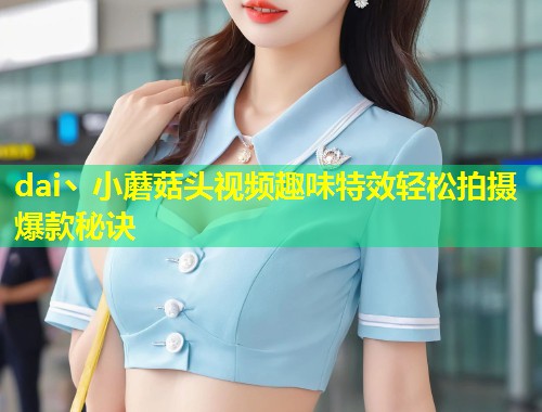 dai丶小蘑菇头视频趣味特效轻松拍摄爆款秘诀  第1张