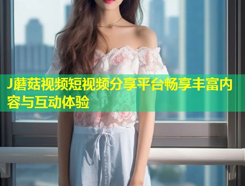 J蘑菇视频短视频分享平台畅享丰富内容与互动体验  第1张