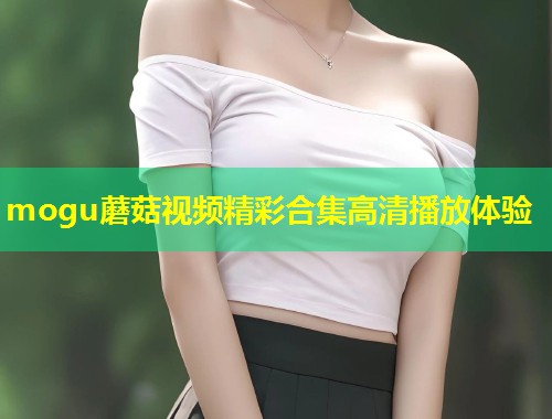mogu蘑菇视频精彩合集高清播放体验  第1张