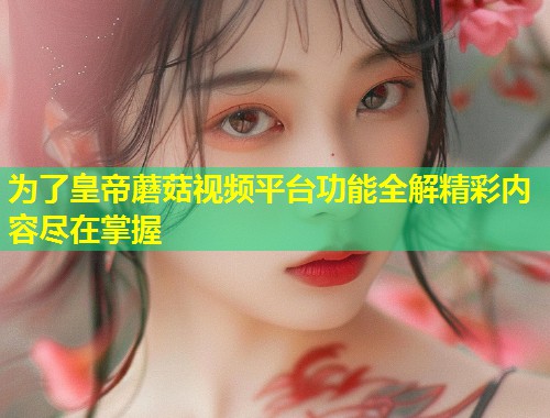 为了皇帝蘑菇视频平台功能全解精彩内容尽在掌握  第1张