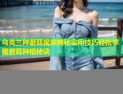 乌克兰种蘑菇视频揭秘实用技巧轻松掌握蘑菇种植秘诀  第1张