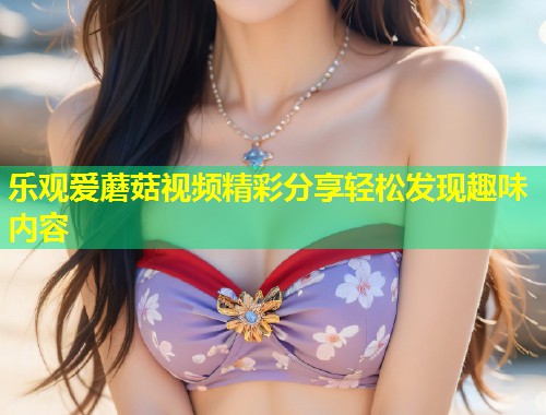 乐观爱蘑菇视频精彩分享轻松发现趣味内容  第1张