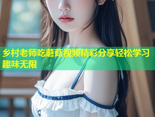 乡村老师吃蘑菇视频精彩分享轻松学习趣味无限  第1张
