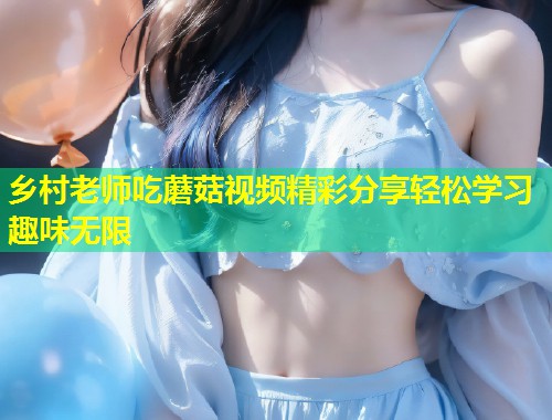 乡村老师吃蘑菇视频精彩分享轻松学习趣味无限  第2张