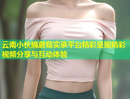 云南小伙摘蘑菇实录平台精彩呈现精彩视频分享与互动体验  第2张