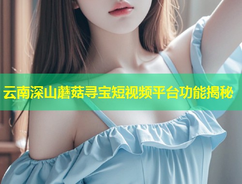 云南深山蘑菇寻宝短视频平台功能揭秘  第2张