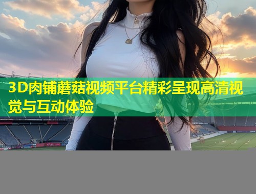 3D肉铺蘑菇视频平台精彩呈现高清视觉与互动体验  第1张