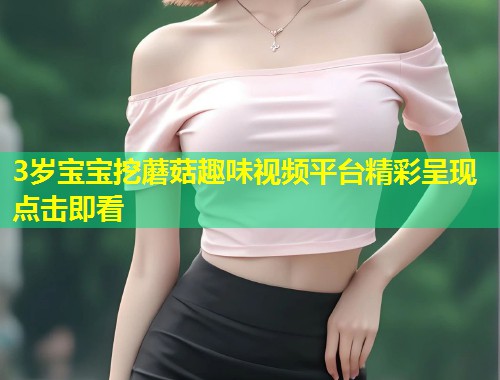3岁宝宝挖蘑菇趣味视频平台精彩呈现点击即看  第1张