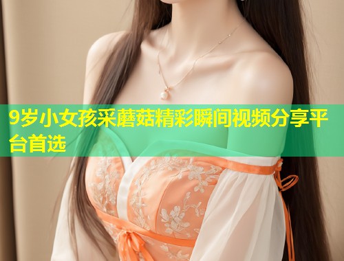 9岁小女孩采蘑菇精彩瞬间视频分享平台首选  第1张