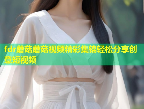 fdr蘑菇蘑菇视频精彩集锦轻松分享创意短视频  第1张