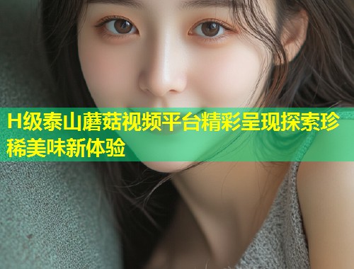 H级泰山蘑菇视频平台精彩呈现探索珍稀美味新体验  第1张