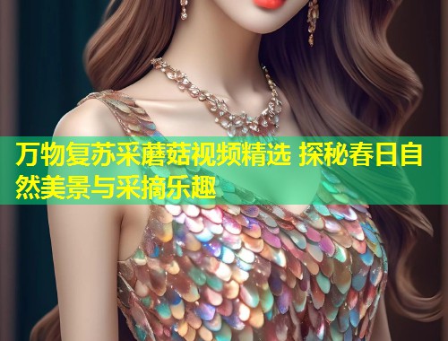 万物复苏采蘑菇视频精选 探秘春日自然美景与采摘乐趣  第1张