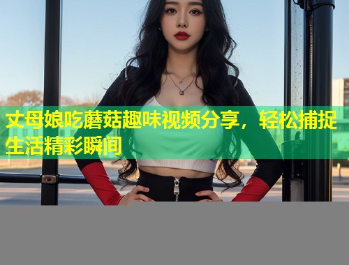 丈母娘吃蘑菇趣味视频分享，轻松捕捉生活精彩瞬间  第1张