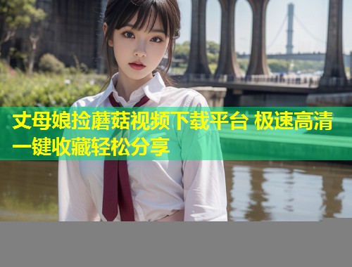 丈母娘捡蘑菇视频下载平台 极速高清一键收藏轻松分享  第2张