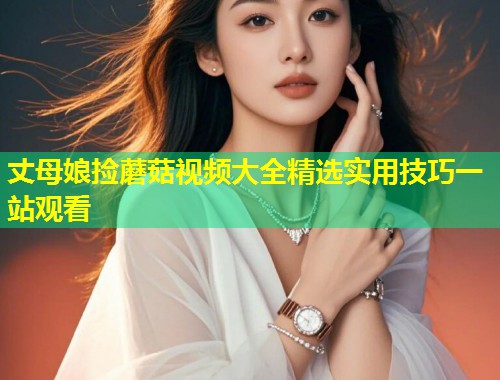 丈母娘捡蘑菇视频大全精选实用技巧一站观看  第1张
