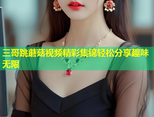 三哥跳蘑菇视频精彩集锦轻松分享趣味无限  第1张