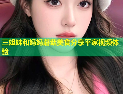 三姐妹和妈妈蘑菇美食分享平家视频体验  第1张