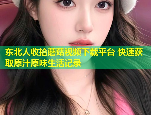 东北人收拾蘑菇视频下载平台 快速获取原汁原味生活记录  第1张