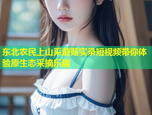 东北农民上山采蘑菇实录短视频带你体验原生态采摘乐趣  第2张
