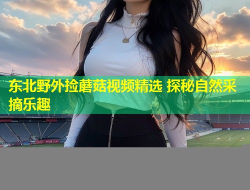 东北野外捡蘑菇视频精选 探秘自然采摘乐趣  第1张