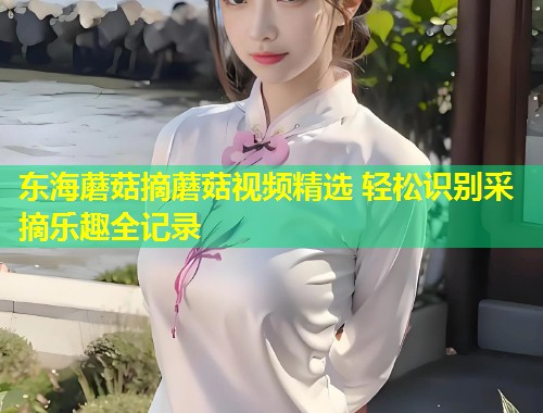 东海蘑菇摘蘑菇视频精选 轻松识别采摘乐趣全记录  第1张