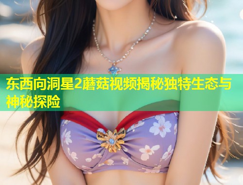 东西向洞星2蘑菇视频揭秘独特生态与神秘探险  第1张