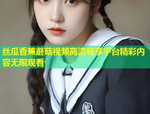 丝瓜香蕉蘑菇视频高清畅享平台精彩内容无限观看  第1张