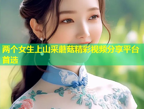 两个女生上山采蘑菇精彩视频分享平台首选  第1张