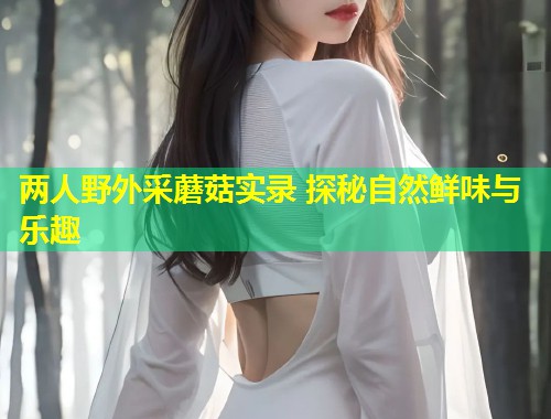 两人野外采蘑菇实录 探秘自然鲜味与乐趣  第1张