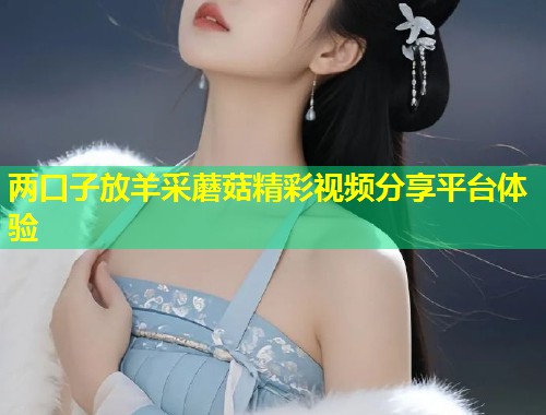 两口子放羊采蘑菇精彩视频分享平台体验  第1张