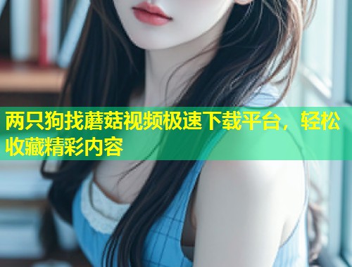 两只狗找蘑菇视频极速下载平台，轻松收藏精彩内容  第1张