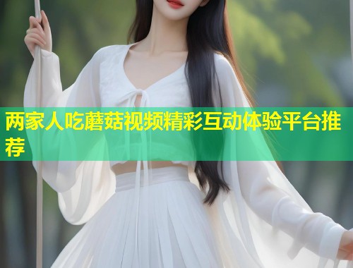 两家人吃蘑菇视频精彩互动体验平台推荐  第1张