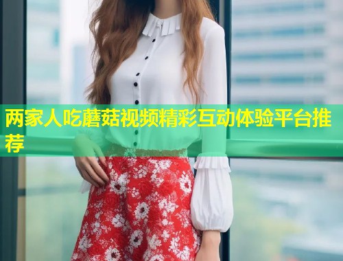 两家人吃蘑菇视频精彩互动体验平台推荐  第2张