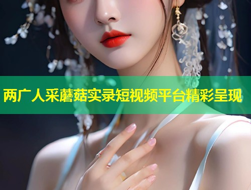 两广人采蘑菇实录短视频平台精彩呈现  第1张