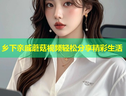 乡下亲戚蘑菇视频轻松分享精彩生活  第1张