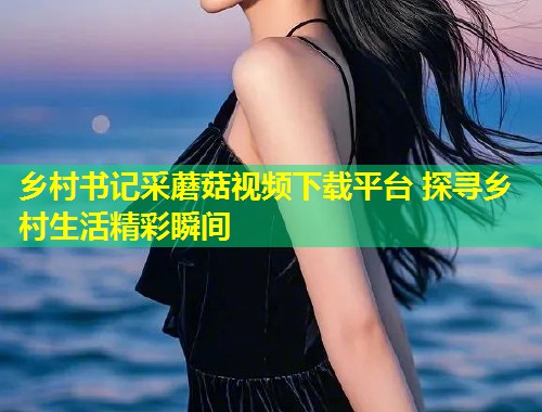 乡村书记采蘑菇视频下载平台 探寻乡村生活精彩瞬间  第1张