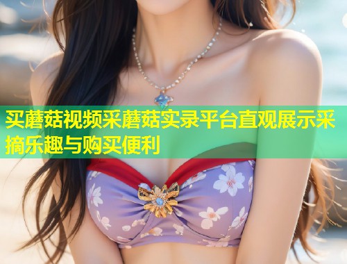 买蘑菇视频采蘑菇实录平台直观展示采摘乐趣与购买便利  第1张