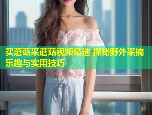 买蘑菇采蘑菇视频精选 探秘野外采摘乐趣与实用技巧  第1张