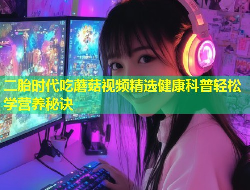 二胎时代吃蘑菇视频精选健康科普轻松学营养秘诀  第1张