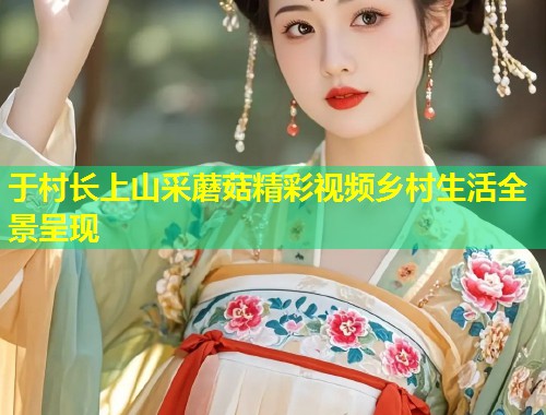 于村长上山采蘑菇精彩视频乡村生活全景呈现  第1张